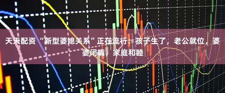 天天配资 “新型婆媳关系”正在流行：孩子生了，老公就位，婆婆闭嘴，家庭和睦