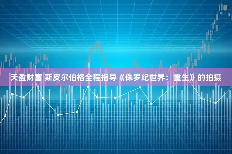 天盈财富 斯皮尔伯格全程指导《侏罗纪世界：重生》的拍摄