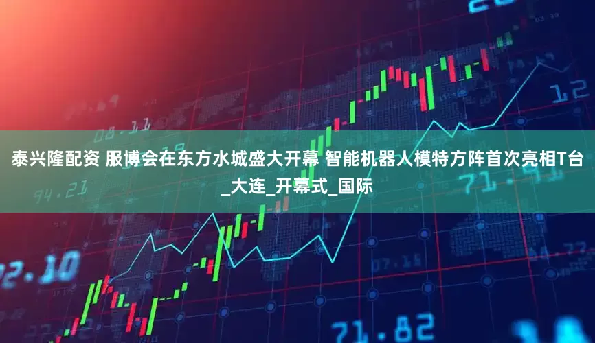 泰兴隆配资 服博会在东方水城盛大开幕 智能机器人模特方阵首次亮相T台_大连_开幕式_国际