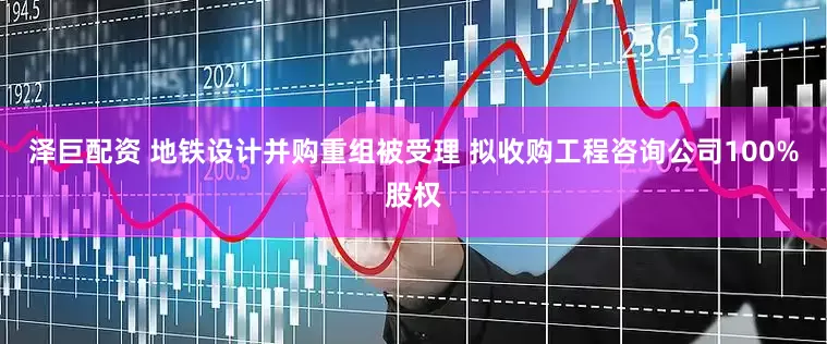 泽巨配资 地铁设计并购重组被受理 拟收购工程咨询公司100%股权