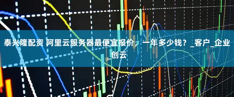 泰兴隆配资 阿里云服务器最便宜报价，一年多少钱？_客户_企业_创云