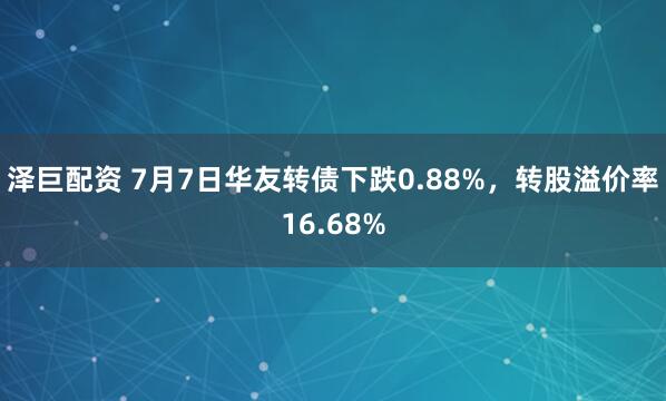 泽巨配资 7月7日华友转债下跌0.88%，转股溢价率16.68%