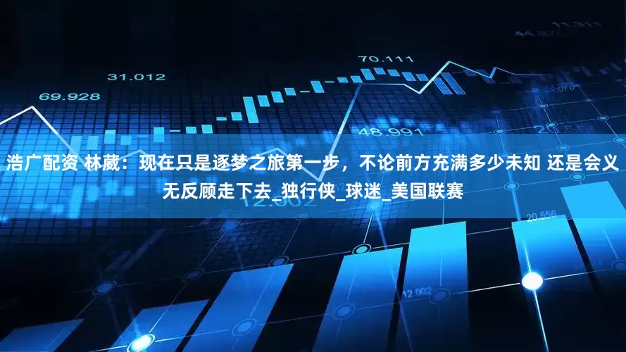 浩广配资 林葳：现在只是逐梦之旅第一步，不论前方充满多少未知 还是会义无反顾走下去_独行侠_球迷_美国联赛