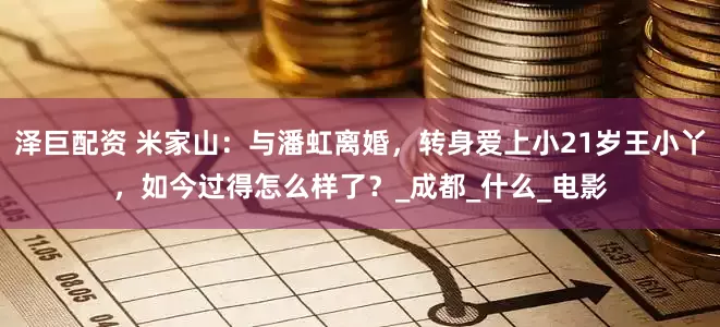 泽巨配资 米家山：与潘虹离婚，转身爱上小21岁王小丫，如今过得怎么样了？_成都_什么_电影