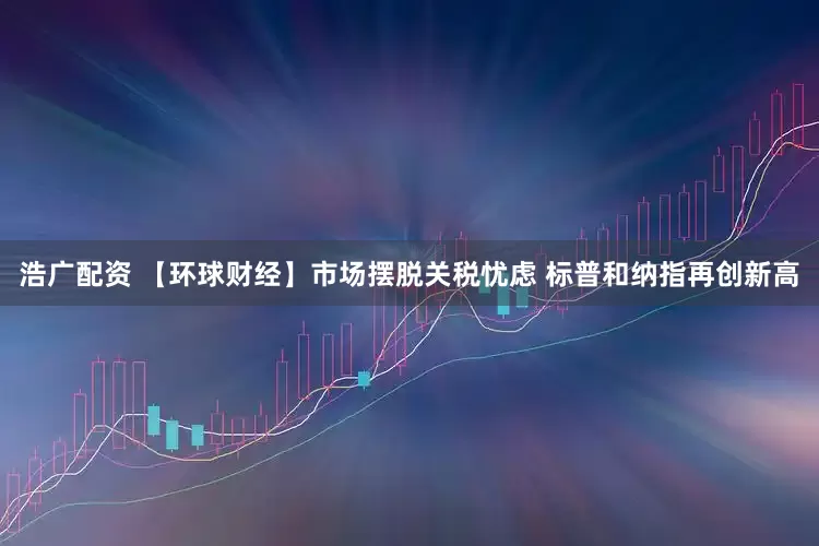 浩广配资 【环球财经】市场摆脱关税忧虑 标普和纳指再创新高