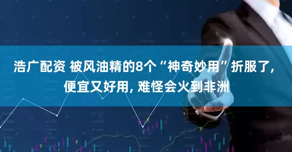 浩广配资 被风油精的8个“神奇妙用”折服了, 便宜又好用, 难怪会火到非洲