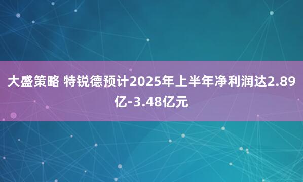 大盛策略 特锐德预计2025年上半年净利润达2.89亿-3.48亿元