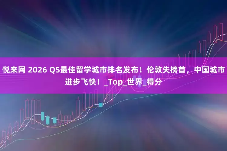 悦来网 2026 QS最佳留学城市排名发布！伦敦失榜首，中国城市进步飞快！_Top_世界_得分