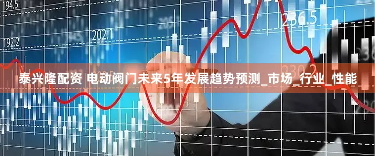 泰兴隆配资 电动阀门未来5年发展趋势预测_市场_行业_性能