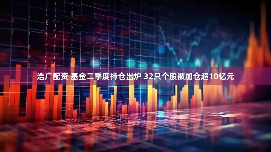 浩广配资 基金二季度持仓出炉 32只个股被加仓超10亿元