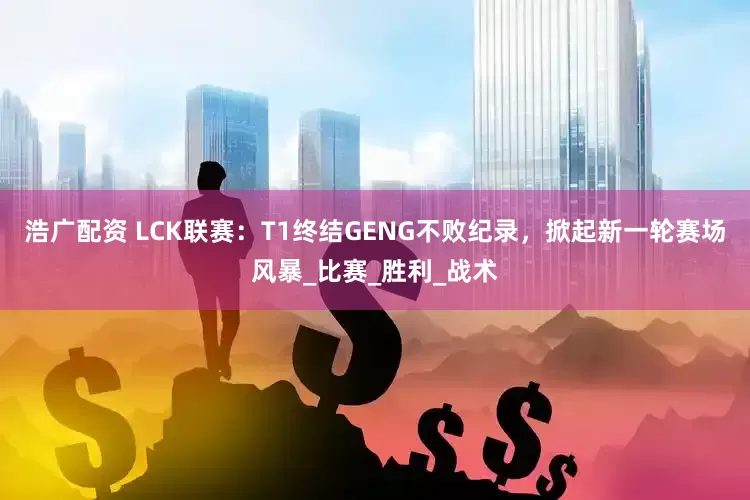 浩广配资 LCK联赛：T1终结GENG不败纪录，掀起新一轮赛场风暴_比赛_胜利_战术