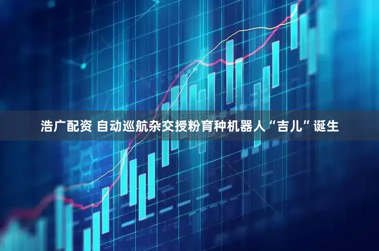 浩广配资 自动巡航杂交授粉育种机器人“吉儿”诞生